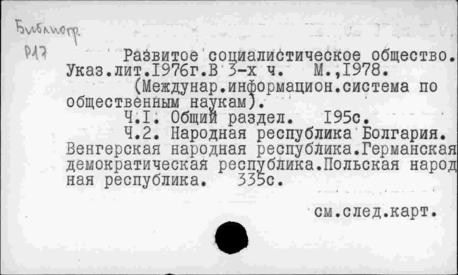 ﻿Развитое социалистическое общество. Указ.лит.1976г.В 3-х ч. М.,1978.
(Междунар.информацией.система по общественным наукам).
4.1.	Общий раздел. 195с.
4.2.	Народная республика Болгария. Венгерская народная республика.Германская демократическая республика.Польская народ ная республика. 335с.
см.след.карт.